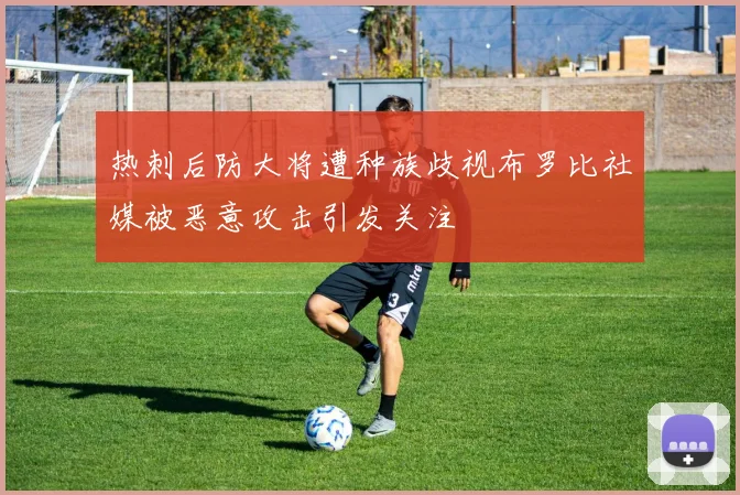 热刺后防大将遭种族歧视布罗比社媒被恶意攻击引发关注
