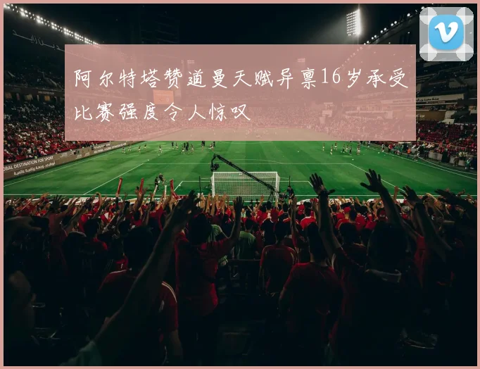 阿尔特塔赞道曼天赋异禀16岁承受比赛强度令人惊叹