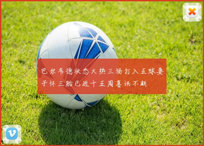 巴尔韦德状态火热三场打入五球妻子怀三胎已近十五周喜讯不断