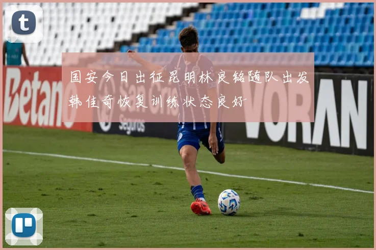 国安今日出征昆明林良铭随队出发韩佳奇恢复训练状态良好