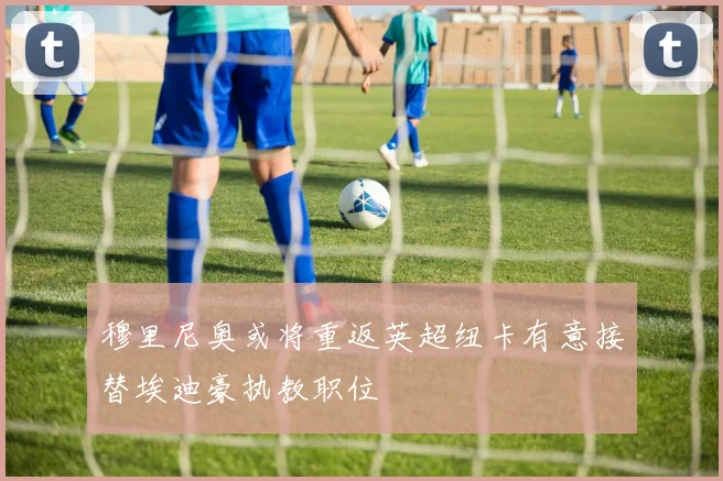 穆里尼奥或将重返英超纽卡有意接替埃迪豪执教职位