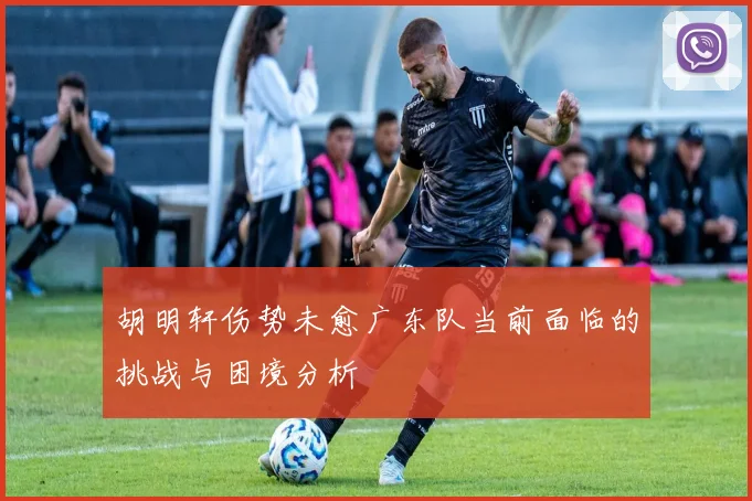 胡明轩伤势未愈广东队当前面临的挑战与困境分析