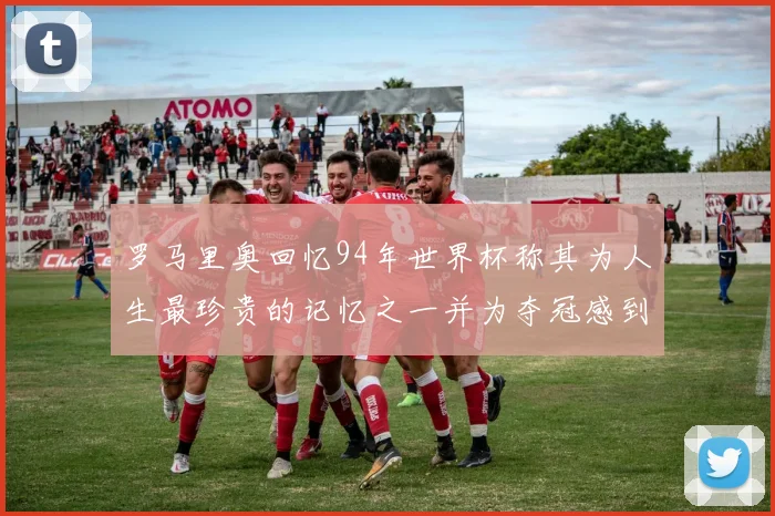 罗马里奥回忆94年世界杯称其为人生最珍贵的记忆之一并为夺冠感到自豪
