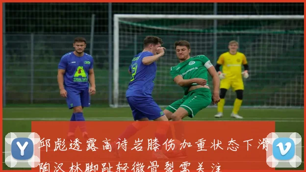 邱彪透露高诗岩膝伤加重状态下滑陶汉林脚趾轻微骨裂需关注