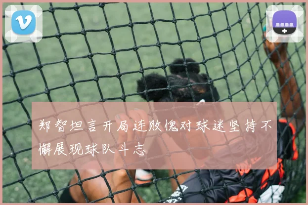 郑智坦言开局连败愧对球迷坚持不懈展现球队斗志
