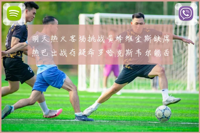 明天热火客场挑战黄蜂维金斯缺席热巴出战存疑希罗哈克斯韦尔能否发挥