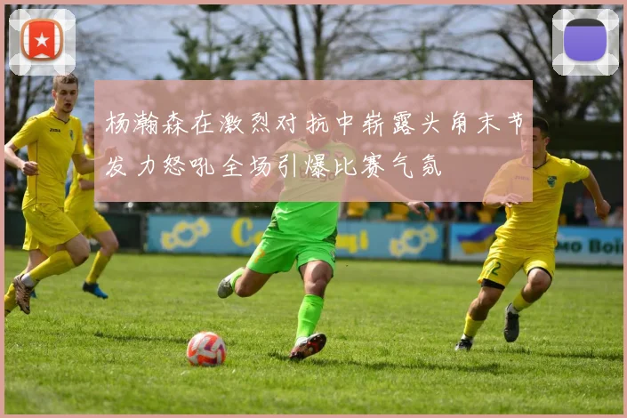 杨瀚森在激烈对抗中崭露头角末节发力怒吼全场引爆比赛气氛