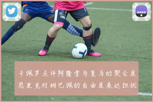 卡佩罗点评阿隆索与皇马的契合度恩里克对姆巴佩的自由度表达担忧