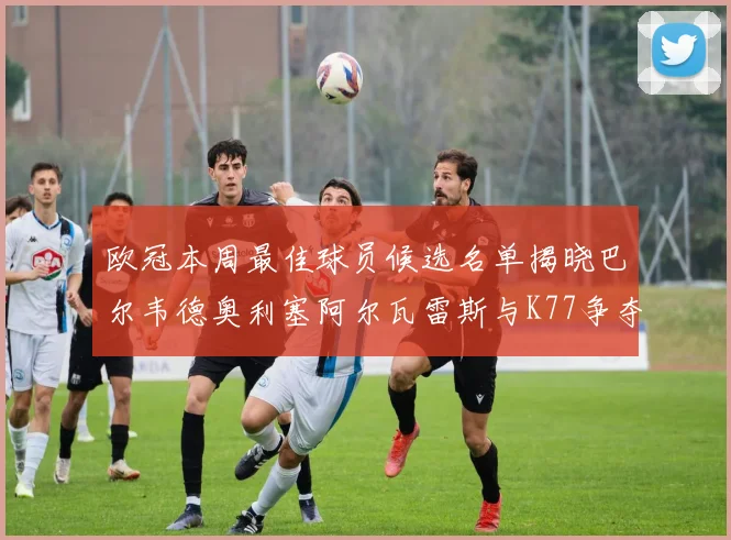 欧冠本周最佳球员候选名单揭晓巴尔韦德奥利塞阿尔瓦雷斯与K77争夺荣誉